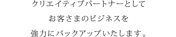 クリエイティブパートナーとしてお客さまのビジネスを強力にバックアップいたします。